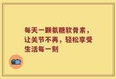 每天一颗氨糖软骨素，让关节不再，轻松享受生活每一刻