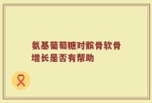 氨基葡萄糖对髌骨软骨增长是否有帮助