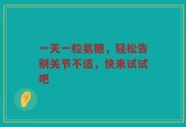一天一粒氨糖，轻松告别关节不适，快来试试吧