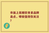 市面上氨糖软骨素品牌盘点，哪些值得你关注？