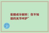 氨糖成分解析：你不知道的关节呵护”