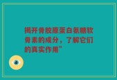 揭开骨胶原蛋白氨糖软骨素的成分，了解它们的真实作用”