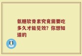 氨糖软骨素究竟需要吃多久才能见效？你想知道的