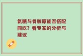 氨糖与骨胶原能否搭配同吃？看专家的分析与建议