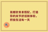 氨糖软骨素搭配，打造你的关节舒适新体验，积极生活每一天