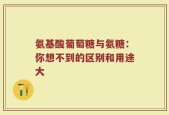 氨基酸葡萄糖与氨糖：你想不到的区别和用途大
