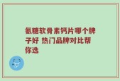 氨糖软骨素钙片哪个牌子好 热门品牌对比帮你选