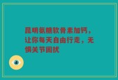 昆明氨糖软骨素加钙，让你每天自由行走，无惧关节困扰