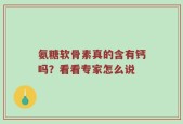 氨糖软骨素真的含有钙吗？看看专家怎么说