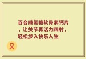 百合康氨糖软骨素钙片，让关节再活力四射，轻松步入快乐人生