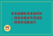 京东氨糖软骨素加钙片，轻松改善关节灵活性，焕发生活新活力
