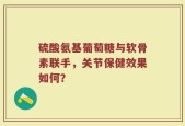 硫酸氨基葡萄糖与软骨素联手，关节保健效果如何？