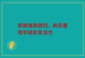氨糖强势回归，助你重现年轻软骨活力