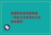氨糖软骨素的服用量 一天吃几次每次吃几片你知道吗
