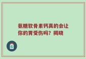 氨糖软骨素钙真的会让你的胃受伤吗？揭晓