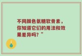 不同颜色氨糖软骨素，你知道它们的用法和效果差异吗？”