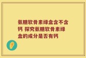 氨糖软骨素绿盒含不含钙 探究氨糖软骨素绿盒的成分是否有钙