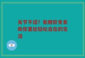 关节不适？氨糖软骨素助你重拾轻松自在的生活