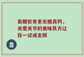 氨糖软骨素无糖高钙，关爱关节的美味良方让你一试成主顾