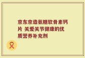 京东京造氨糖软骨素钙片 关爱关节健康的优质营养补充剂