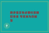 跑步是否有必要吃氨糖软骨素 专家来为你解答