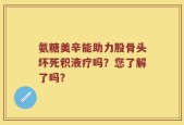 氨糖美辛能助力股骨头坏死积液疗吗？您了解了吗？