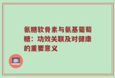 氨糖软骨素与氨基葡萄糖：功效关联及对健康的重要意义
