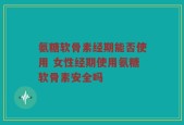 氨糖软骨素经期能否使用 女性经期使用氨糖软骨素安全吗