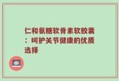 仁和氨糖软骨素软胶囊：呵护关节健康的优质选择