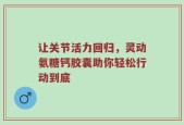 让关节活力回归，灵动氨糖钙胶囊助你轻松行动到底