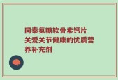 同泰氨糖软骨素钙片 关爱关节健康的优质营养补充剂