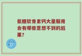 氨糖软骨素钙大量服用会有哪些意想不到的后果？