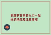 氨糖软骨素和九力一起吃的功效及注意事项