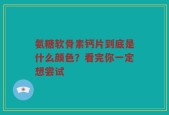 氨糖软骨素钙片到底是什么颜色？看完你一定想尝试