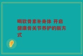 喝软骨素补身体 开启健康骨关节养护的新方式