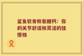 鲨鱼软骨粉氨糖钙：你的关节舒适和灵活的佳搭档