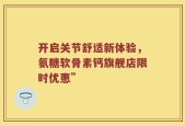 开启关节舒适新体验，氨糖软骨素钙旗舰店限时优惠”
