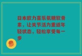 日本欧力喜乐氨糖软骨素，让关节活力重返年轻状态，轻松享受每一步