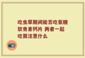 吃虫草期间能否吃氨糖软骨素钙片 两者一起吃需注意什么