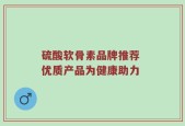 硫酸软骨素品牌推荐 优质产品为健康助力