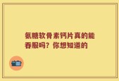 氨糖软骨素钙片真的能吞服吗？你想知道的