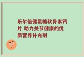 乐尔倍健氨糖软骨素钙片 助力关节健康的优质营养补充剂
