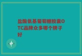 盐酸氨基葡萄糖胶囊OTC品牌众多哪个牌子好