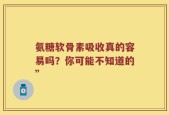 氨糖软骨素吸收真的容易吗？你可能不知道的”