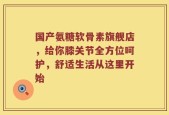 国产氨糖软骨素旗舰店，给你膝关节全方位呵护，舒适生活从这里开始