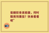 氨糖软骨素胶囊，何时服用效果佳？快来看看吧”