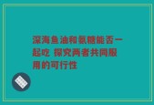 深海鱼油和氨糖能否一起吃 探究两者共同服用的可行性