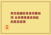 邦杰氨糖软骨素效果如何 众多使用者亲测后的真实反馈