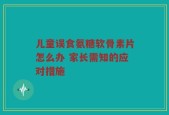 儿童误食氨糖软骨素片怎么办 家长需知的应对措施