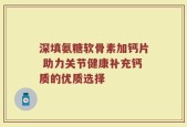 深填氨糖软骨素加钙片 助力关节健康补充钙质的优质选择